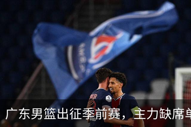 广东男篮出征季前赛，主力缺席单外援出战面临挑战
